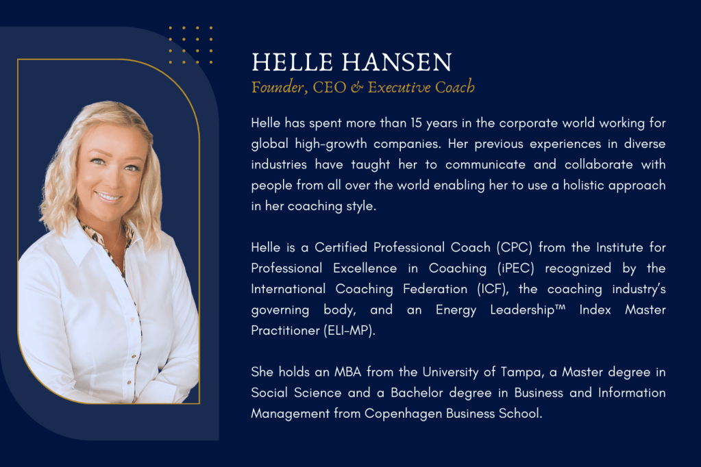 Helle Hansen has spent more than 15 years in the corporate world working for global high-growth companies. Her previous experiences in diverse industries have taught her to communicate and collaborate with people from all over the world enabling her to use a holistic approach in her coaching style.
Helle Hansen is a Certified Professional Coach (CPC) from the Institute for Professional Excellence, in Coaching (iPEC) recognized by the International Coaching Federation (ICF), the coaching industry’s governing body, and an Energy Leadership™ Index Master Practitioner (ELI-MP).
Helle Hansen holds an MBA from the University of Tampa, a Master degree in Social Science and a Bachelor degree in Business and Information Management from Copenhagen Business School.