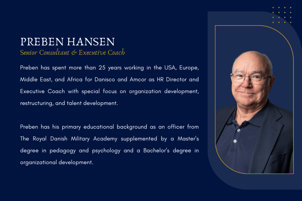 Preben Hansen is Minetum's Senior Consultant and Executive Coach. Preben Hansen has spent more than 25 years working in the USA, Europe, Middle East, and Africa for Danisco and Amcor as HR Director and Executive Coach with special focus on organization development, restructuring, and talent development. Preben Hansen has his primary educational background as an officer from The Royal Danish Military Academy supplemented by a Master’s degree in pedagogy and psychology and a Bachelor’s degree in organizational development.